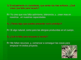 3) Si actualmente no consideras, que serian los mas exitosos. ¿Qué3) Si actualmente no consideras, que serian los mas exitosos. ¿Qué
crees que falta para hacerlo?.crees que falta para hacerlo?.
R= Yo creo que nos falta optimismo, tolerancia, y , creer mas enR= Yo creo que nos falta optimismo, tolerancia, y , creer mas en
nosotros , en nuestras capacidades.nosotros , en nuestras capacidades.
4) ¿Tienes algo que puedes presentar como prototipo?.4) ¿Tienes algo que puedes presentar como prototipo?.
R= Si algo natural, como para las alergias producidas en el cuerpo.R= Si algo natural, como para las alergias producidas en el cuerpo.
5) ¿Qué te falta para empezar a vender?.5) ¿Qué te falta para empezar a vender?.
R= Me faltan recursos ,y, comenzar a conseguir las cosas paraR= Me faltan recursos ,y, comenzar a conseguir las cosas para
empezar mi éxitos proyecto.empezar mi éxitos proyecto.
 