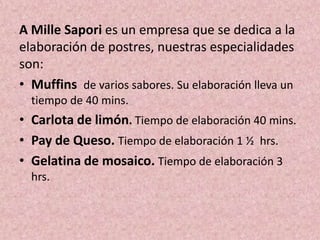 A Mille Sapori es un empresa que se dedica a la
elaboración de postres, nuestras especialidades
son:
• Muffins de varios sabores. Su elaboración lleva un
tiempo de 40 mins.

• Carlota de limón. Tiempo de elaboración 40 mins.
• Pay de Queso. Tiempo de elaboración 1 ½ hrs.
• Gelatina de mosaico. Tiempo de elaboración 3
hrs.

 