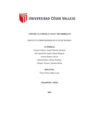 “AÑO DE LA UNIDAD, LA PAZ Y DESARROLLO”
PROYECTO EMPRENDEDOR DE PLAN DE MEJORA
AUTOR(ES):
Canayo Cordova, Jorge Christian Alexaner
Del Aguila Del Aguila, Diana Milagros
Guerra Herrera, Stiven
Murrieta Ruiz, Christy Estefany
Vasquez Tenorio, Xiomara Maria
DOCENTE:
Flores Flores, Betty Lucía
TARAPOTO - PERÚ
2023
 