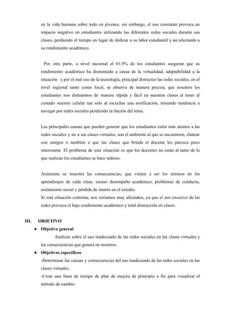 en la vida humana sobre todo en jóvenes, sin embargo, el uso constante provoca un
impacto negativo en estudiantes utilizando las diferentes redes sociales durante sus
clases, perdiendo el tiempo en lugar de dedicar a su labor estudiantil y así afectando a
su rendimiento académico.
Por otra parte, a nivel nacional el 61,9% de los estudiantes aseguran que su
rendimiento académico ha disminuido a causa de la virtualidad, adaptabilidad a la
situación y por el mal uso de la tecnología, principal distractor las redes sociales, en el
nivel regional tanto como local, se observa de manera precisa, que nosotros los
estudiantes nos distraemos de manera rápida y fácil en nuestras clases al tener al
costado nuestro celular tan solo al escuchar una notificación, teniendo tendencia a
navegar por redes sociales perdiendo la ilación del tema.
Las principales causas que pueden generar que los estudiantes estén más atentos a las
redes sociales y no a sus clases virtuales, son el ambiente al que se encuentren, chatear
con amigos o también a que las clases que brinda el docente les parezca poco
interesante. El problema de esta situación es que los docentes no están al tanto de lo
que realizan los estudiantes se hace tedioso.
Asimismo se muestra las consecuencias, que vienen a ser los retrasos en los
aprendizajes de cada clase, escaso desempeño académico, problemas de conducta,
aislamiento social y pérdida de interés en el estudio.
Si está situación continúa, nos veríamos muy afectados, ya que el uso excesivo de las
redes provoca el bajo rendimiento académico y total distracción en clases.
III. OBJETIVO
● Objetivo general
Analizar sobre el uso inadecuado de las redes sociales en las clases virtuales y
las consecuencias que genera en nosotros.
● Objetivos específicos
-Determinar las causas y consecuencias del uso inadecuado de las redes sociales en las
clases virtuales.
-Crear una línea de tiempo de plan de mejora de principio a fin para visualizar el
método de cambio.
 