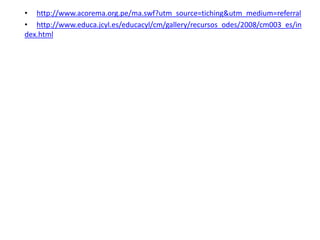 • http://www.acorema.org.pe/ma.swf?utm_source=tiching&utm_medium=referral
• http://www.educa.jcyl.es/educacyl/cm/gallery/recursos_odes/2008/cm003_es/in
dex.html