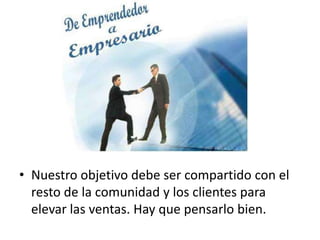 • Nuestro objetivo debe ser compartido con el
resto de la comunidad y los clientes para
elevar las ventas. Hay que pensarlo bien.