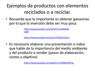 Ejemplos de productos con elementos
reciclados o a reciclar.
• Recuerda que lo importante es obtener ganancias
por lo que la inversión debe ser muy poca.
• Es necesario elaborar una presentación o video
que hable de la importancia del medio ambiente
y del producto a vender (pasos de elaboración,
costos y objetivo)
https://www.youtube.com/watch?v=Sra0q2Rp
VdM
https://www.youtube.com/user/TheBrisalatina
https://www.youtube.com/watch?v=i5SNWCJG4Tw