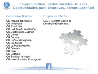 Centros Implicados
CG Albaida del Aljarafe
CG Almensilla
CG Aznalcóllar
CG Bollullos de la Mitación
CG Castilleja de Guzmán
CG Gelves
CG Gerena
CG Huévar del Aljarafe
CG Isla Mayor
CG La Puebla del Río
CG Olivares
CG Pilas
CG Salteras
CG Sanlúcar la Mayor
CG Valencina de la Concepción
Grupos de Interés
CADE (Centros Apoyo al
Desarrollo Empresarial)
EmprendEnRed. Redes Sociales: Nuevas
Oportunidades para Empresas. #EmpresaEnRed
 