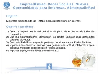 Objetivo
Mejorar la visibilidad de las PYMES de nuestro territorio en Internet.
Objetivo específicos
1) Crear un espacio en la red que sirva de punto de encuentro de todos los
contenidos.
2) Que los emprendedores identifiquen las Redes Sociales más apropiadas
para sus proyectos.
3) Que cada PYME sea capaz de gestionar por si misma sus Redes Sociales
4) Implicar a los distintos usuarios para generar una actitud colaborativa entre
ellos que mejore la experiencia en Redes Sociales.
5) Impulsar el proyecto a través de canales 2.0.
EmprendEnRed. Redes Sociales: Nuevas
Oportunidades para Empresas. #EmpresaEnRed
 