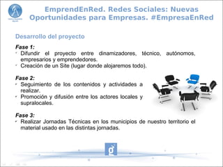 Desarrollo del proyecto
Fase 1:

Difundir el proyecto entre dinamizadores, técnico, autónomos,
empresarios y emprendedores.

Creación de un Site (lugar donde alojaremos todo).
Fase 2:
✔
Seguimiento de los contenidos y actividades a
realizar.
✔
Promoción y difusión entre los actores locales y
supralocales.
Fase 3:
✔
Realizar Jornadas Técnicas en los municipios de nuestro territorio el
material usado en las distintas jornadas.
EmprendEnRed. Redes Sociales: Nuevas
Oportunidades para Empresas. #EmpresaEnRed
 