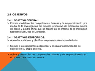 2.4 OBJETIVOS
2.4.1 OBJETIVO GENERAL:
 Formar y fortalecer las competencias básicas y de emprendimiento por
medio de la investigación del proceso productivo de extracción minera
de arena y piedra china que se realiza en el entorno de la Institución
Educativa San José de Jaraquiel.
2.4.1 OBJETIVOS ESPECIFICOS:
 Aprender a elaborar y planificar un proyecto de emprendimiento
 Motivar a los estudiantes a identificar y encauzar oportunidades de
negocio en su propio entorno.
 Aplicar y desarrollar las competencias básicas y del emprendimiento en
el proceso de extracción minera
 