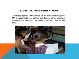 2.5. DESTINATARIOS BENEFICIARIOS
Con este proyecto se benefician los 14 estudiante del grado
11° e igualmente los padres que tienen como actividad
económica la extracción de arena y piedra china del rio
Sinú.
 