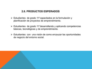 2.6. PRODUCTOS ESPERADOS
 Estudiantes de grado 11°capacitados en la formulación y
planificación de proyectos de emprendimiento.
 Estudiantes de grado 11°desarrollando y aplicando competencias
básicas, tecnológicas y de emprendimiento.
 Estudiantes con una visión de como encauzar las oportunidades
de negocio del entorno social.
 