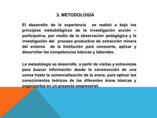 3. METODOLOGÍA
El desarrollo de la experiencia se realizó a bajo los
principios metodológicos de la investigación acción –
participativa, por medio de la observación pedagógica y la
investigación del proceso productivo de extracción minera
del entorno de la Institución para conocerlo, aplicar y
desarrollar las competencias básicas y laborales.
La metodología se desarrollo a partir de visitas y entrevistas
para buscar información desde la construcción de una
canoa hasta la comercialización de la arena, para aplicar los
conocimientos teóricos de las diferentes áreas básicas y
organizarlos en un proyecto empresarial.
 