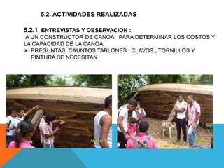 5.2. ACTIVIDADES REALIZADAS
5.2.1 ENTREVISTAS Y OBSERVACION :
A UN CONSTRUCTOR DE CANOA: PARA DETERMINAR LOS COSTOS Y
LA CAPACIDAD DE LA CANOA.
 PREGUNTAS: CAUNTOS TABLONES , CLAVOS , TORNILLOS Y
PINTURA SE NECESITAN
 