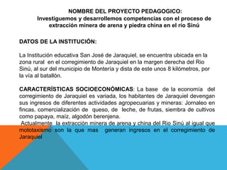NOMBRE DEL PROYECTO PEDAGOGICO:
Investiguemos y desarrollemos competencias con el proceso de
extracción minera de arena y piedra china en el río Sinú
DATOS DE LA INSTITUCIÓN:
La Institución educativa San José de Jaraquiel, se encuentra ubicada en la
zona rural en el corregimiento de Jaraquiel en la margen derecha del Rio
Sinú, al sur del municipio de Montería y dista de este unos 8 kilómetros, por
la vía al batallón.
CARACTERÍSTICAS SOCIOECONÓMICAS: La base de la economía del
corregimiento de Jaraquiel es variada, los habitantes de Jaraquiel devengan
sus ingresos de diferentes actividades agropecuarias y mineras: Jornaleo en
fincas, comercialización de queso, de leche, de frutas, siembra de cultivos
como papaya, maíz, algodón berenjena.
Actualmente la extracción minera de arena y china del Rio Sinú al igual que
mototaxismo son la que mas generan ingresos en el corregimiento de
Jaraquiel
 