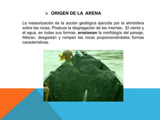  ORIGEN DE LA ARENA
La meteorización es la acción geológica ejercida por la atmósfera
sobre las rocas. Produce la disgregación de las mismas, El viento y
el agua, en todas sus formas, erosionan la morfología del paisaje,
Alteran, desgastan y rompen las rocas proporcionándoles formas
características.
 