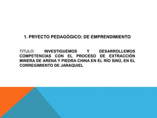 1. PRYECTO PEDAGÓGICO: DE EMPRENDIMIENTO
TITULO: INVESTIGUEMOS Y DESARROLLEMOS
COMPETENCIAS CON EL PROCESO DE EXTRACCIÓN
MINERA DE ARENA Y PIEDRA CHINA EN EL RÍO SINÚ, EN EL
CORREGIMIENTO DE JARAQUIEL
 