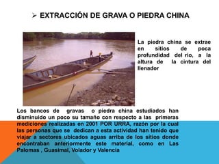 Los bancos de gravas o piedra china estudiados han
disminuido un poco su tamaño con respecto a las primeras
mediciones realizadas en 2001 POR URRA, razón por la cual
las personas que se dedican a esta actividad han tenido que
viajar a sectores ubicados aguas arriba de los sitios donde
encontraban anteriormente este material, como en Las
Palomas , Guasimal, Volador y Valencia
 EXTRACCIÓN DE GRAVA O PIEDRA CHINA
La piedra china se extrae
en sitios de poca
profundidad del rio, a la
altura de la cintura del
llenador
 