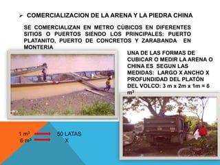  COMERCIALIZACION DE LA ARENA Y LA PIEDRA CHINA
SE COMERCIALIZAN EN METRO CÚBICOS EN DIFERENTES
SITIOS O PUERTOS SIENDO LOS PRINCIPALES: PUERTO
PLATANITO, PUERTO DE CONCRETOS Y ZARABANDA EN
MONTERIA
UNA DE LAS FORMAS DE
CUBICAR O MEDIR LA ARENA O
CHINA ES SEGUN LAS
MEDIDAS: LARGO X ANCHO X
PROFUNDIDAD DEL PLATÓN
DEL VOLCO: 3 m x 2m x 1m = 6
m3
1 m3 50 LATAS
6 m3 X
 