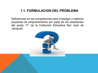 1.1. FORMULACION DEL PROBLEMA
Deficiencias en las competencias para investigar y elaborar
proyectos de emprendimiento por parte de los estudiantes
del grado 11° de la Institución Educativa San José de
Jaraquiel.
 