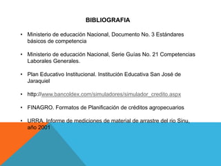 BIBLIOGRAFIA
• Ministerio de educación Nacional, Documento No. 3 Estándares
básicos de competencia
• Ministerio de educación Nacional, Serie Guías No. 21 Competencias
Laborales Generales.
• Plan Educativo Institucional. Institución Educativa San José de
Jaraquiel
• http://www.bancoldex.com/simuladores/simulador_credito.aspx
• FINAGRO. Formatos de Planificación de créditos agropecuarios
• URRA. Informe de mediciones de material de arrastre del rio Sinu,
año 2001
 