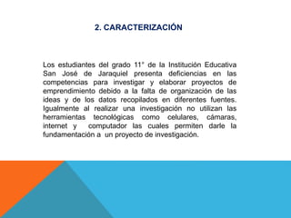 2. CARACTERIZACIÓN
Los estudiantes del grado 11° de la Institución Educativa
San José de Jaraquiel presenta deficiencias en las
competencias para investigar y elaborar proyectos de
emprendimiento debido a la falta de organización de las
ideas y de los datos recopilados en diferentes fuentes.
Igualmente al realizar una investigación no utilizan las
herramientas tecnológicas como celulares, cámaras,
internet y computador las cuales permiten darle la
fundamentación a un proyecto de investigación.
 