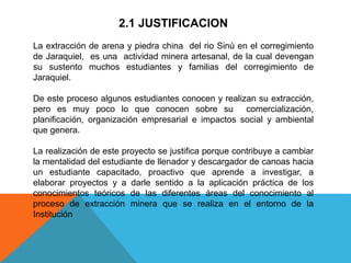 2.1 JUSTIFICACION
La extracción de arena y piedra china del rio Sinú en el corregimiento
de Jaraquiel, es una actividad minera artesanal, de la cual devengan
su sustento muchos estudiantes y familias del corregimiento de
Jaraquiel.
De este proceso algunos estudiantes conocen y realizan su extracción,
pero es muy poco lo que conocen sobre su comercialización,
planificación, organización empresarial e impactos social y ambiental
que genera.
La realización de este proyecto se justifica porque contribuye a cambiar
la mentalidad del estudiante de llenador y descargador de canoas hacia
un estudiante capacitado, proactivo que aprende a investigar, a
elaborar proyectos y a darle sentido a la aplicación práctica de los
conocimientos teóricos de las diferentes áreas del conocimiento al
proceso de extracción minera que se realiza en el entorno de la
Institución
 