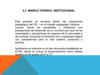 2.3 MARCO TEÒRICO INSTITUCIONAL
Este proyecto se enmarca dentro del componente
pedagógico del P.E. I en el modelo pedagógico histórico -
cultural, donde los estudiantes y profesores son
protagonistas del desarrollo de un currículo que nace de las
necesidades y perspectivas de progreso de la comunidad y
del contexto, buscando la formación de un egresado integral
con competencias para la vida creativa, productiva y
pacífica.
Igualmente se relaciona en el plan de estudio establecido en
el PEI, donde se incluye el emprendimiento como cátedra
optativa en los grados de 6º a 11º.
 