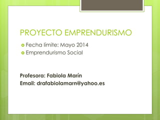 PROYECTO EMPRENDURISMO
 Fecha límite: Mayo 2014
 Emprendurismo Social
Profesora: Fabiola Marín
Email: drafabiolamarn@yahoo.es
 