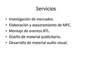 Servicios
•
•
•
•
•

Investigación de mercados.
Elaboración y asesoramiento de MFC.
Montaje de eventos BTL.
Diseño de material publicitario.
Desarrollo de material audio visual.

 