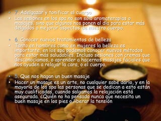 • 7. Adelgazar y tonificar el cuerpo
• Las sesiones en los spa no son sólo aromaterapias o
  masajes, sino que algunos nos ponen al día para estar más
  delgados o mejorar aspectos de nuestro cuerpo.

• 6. Conocer nuevos tratamientos de belleza
• Tanto en hombres como en mujeres la belleza es
  importante, en los spa podemos conocer nuevos métodos
  para estar más saludables. Incluso sesiones con cremas que
  desconocíamos, o aprender a hacernos masajes faciales que
  nos ayuden a relajar la cara, o el cuerpo.

• 5. Que nos hagan un buen masaje
• Hacer un masaje es un arte, no cualquier sabe darlo, y en la
  mayoría de los spa las personas que se dedican a esto están
  muy cualificadas, cuando salgamos la relajación está
  asegurada. ¿Quién no ha pensado nunca que necesita un
  buen masaje en los pies o liberar la tensión acumulada?
 