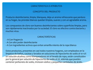CARACTERISTICA O ATRIBUTOS
CONCEPTO DEL PRODUCTO
Producto desinfectante, limpia, blanquea, deja un aroma refrescante que perdura
en su hogar, las prendas blancas quedan limpias, suaves y con un agradable aroma.
Los compuestos de cloro son buenos desinfectantes sobre superficies limpias, pero
son rápidamente inactivados por la suciedad. El cloro es efectivo contra bacteria y
muchos virus.
CARACTERÍSTICAS
- A Con fragancia
- A Con alto poder desinfectante
- A Con ingredientes activos que evitan amarilla miento de la ropa blanca
Estos productos, presentes en casi todos nuestros hogares, son empleados en la
limpieza de baños, cocinas y lavados en soluciones de hipoclorito de sodio al 10-12%
en solución alcalina; como blanqueadores en el lavado de ropa, están constituidos
por lo general por solución de hipoclorito de sodio al 5%, además que pueden
contener perborato de sodio, triclosen sódico y pequeñas cantidades de ácido.
 