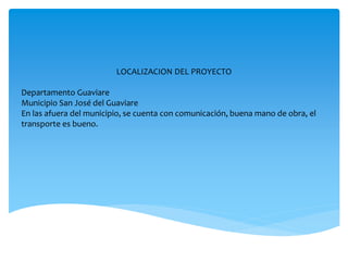 LOCALIZACION DEL PROYECTO
Departamento Guaviare
Municipio San José del Guaviare
En las afuera del municipio, se cuenta con comunicación, buena mano de obra, el
transporte es bueno.
 