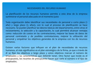 NECESIDADES DEL RECURSO HUMANO
La planificación de los recursos humanos permite a esta área de la empresa
suministrar el personal adecuado en el momento justo
Toda organización debe identificar sus necesidades de personal a corto plazo (1
año) y largo plazo (5 años), con lo cual el proceso de planificación se hace
necesario. Se pueden planificar las labores básicas del departamento, entre otras el
reclutamiento, la selección y la capacitación, lo cual permitirá alcanzar ventajas
como: reducción de costos en las contrataciones, mejorar las bases de datos de
personal contratado y de posibles contrataciones, mejorar la utilización del
personal y empalmar los objetivos generales de la empresa con los de recursos
humanos.
Existen varios factores que influyen en el plan de necesidades de recursos
humanos, el más significativo es el plan estratégico de la firma, ya que a través de
él se fijan los objetivos a largo plazo y estos objetivos marcan el número de
empleados y las características que deberán tener. Otro factor que incide es el
presupuesto, los recortes de presupuesto hacen que varíe el número o el tipo de
empleados.
 