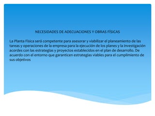 NECESIDADES DE ADECUACIONES Y OBRAS FÍSICAS
La Planta Física será competente para asesorar y viabilizar el planeamiento de las
tareas y operaciones de la empresa para la ejecución de los planes y la investigación
acordes con las estrategias y proyectos establecidos en el plan de desarrollo. De
acuerdo con el entorno que garanticen estrategias viables para el cumplimiento de
sus objetivos
 