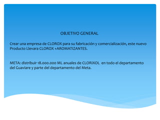 OBJETIVO GENERAL
Crear una empresa de CLOROX para su fabricación y comercialización, este nuevo
Producto Llevara CLOROX +AROMATIZANTES.
META: distribuir 18.000.000 ML anuales de CLORIXOL en todo el departamento
del Guaviare y parte del departamento del Meta.
 