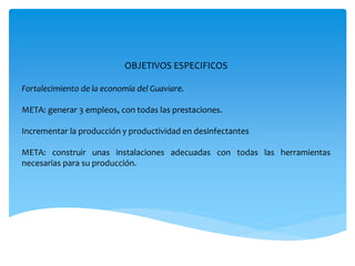 OBJETIVOS ESPECIFICOS
Fortalecimiento de la economía del Guaviare.
META: generar 3 empleos, con todas las prestaciones.
Incrementar la producción y productividad en desinfectantes
META: construir unas instalaciones adecuadas con todas las herramientas
necesarias para su producción.
 