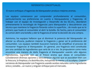 REFERENTES CONCEPTUALES.
El nuevo enfoque a fragancias de blanqueador produce mejores aromas.
Los equipos comenzaron por comprender profundamente al consumidor,
particularmente sus preferencias en cuanto a blanqueadores y fragancias. Al
trabajar con el equipo de Investigación y Desarrollo de los EE.UU., abordaron
primeramente la tecnología de fragancias para blanqueador y descubrieron una
técnica que mantiene la fragancia flotando sobre la superficie... de modo que es lo
primero que huele el consumidor al abrir la botella. De hecho, para el consumidor
es común abrir una botella y oler la fragancia al tomar la decisión de una compra.
Asimismo, los equipos hallaron que al disminuir la potencia del blanqueador sin
afectar su eficacia, pudieron mejorar la fragancia y ganar así la preferencia del
consumidor. Los equipos también buscaron maneras de simplificar el proceso de
incorporar fragancias al blanqueador. En general, una fragancia está constituida
por una cantidad de ingredientes que varía de 20 a 100. Se propusieron como meta
encontrar una manera de darle fragancia al blanqueador usando sólo algunos
ingredientes, logrando aún así el fresco aroma que desea el consumidor.
Consideraron diversas opciones y descubrieron algunas que se asociaban bien con
la frescura, la limpieza y la desinfección, incluyendo la menta y el eucalipto. Crearon
versiones de blanqueador con fragancia usando aceites naturales como ingrediente
único y estable... un nuevo y singular enfoque para el mercado.
 