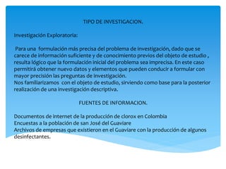 TIPO DE INVESTIGACION.
Investigación Exploratoria:
Para una formulación más precisa del problema de investigación, dado que se
carece de información suficiente y de conocimiento previos del objeto de estudio ,
resulta lógico que la formulación inicial del problema sea imprecisa. En este caso
permitirá obtener nuevo datos y elementos que pueden conducir a formular con
mayor precisión las preguntas de investigación.
Nos familiarizamos con el objeto de estudio, sirviendo como base para la posterior
realización de una investigación descriptiva.
FUENTES DE INFORMACION.
Documentos de internet de la producción de clorox en Colombia
Encuestas a la población de san José del Guaviare
Archivos de empresas que existieron en el Guaviare con la producción de algunos
desinfectantes.
 