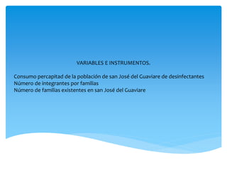 VARIABLES E INSTRUMENTOS.
Consumo percapitad de la población de san José del Guaviare de desinfectantes
Número de integrantes por familias
Número de familias existentes en san José del Guaviare
 
