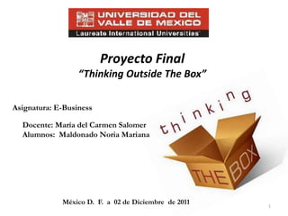 Proyecto Final
                  “Thinking Outside The Box”

Asignatura: E-Business

  Docente: María del Carmen Salomer
  Alumnos: Maldonado Noria Mariana




             México D. F. a 02 de Diciembre de 2011   1
 