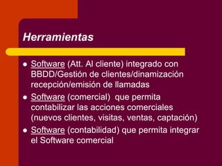 Herramientas
 Software (Att. Al cliente) integrado con
BBDD/Gestión de clientes/dinamización
recepción/emisión de llamadas
 Software (comercial) que permita
contabilizar las acciones comerciales
(nuevos clientes, visitas, ventas, captación)
 Software (contabilidad) que permita integrar
el Software comercial
 