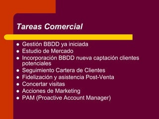 Tareas Comercial
 Gestión BBDD ya iniciada
 Estudio de Mercado
 Incorporación BBDD nueva captación clientes
potenciales
 Seguimiento Cartera de Clientes
 Fidelización y asistencia Post-Venta
 Concertar visitas
 Acciones de Marketing
 PAM (Proactive Account Manager)
 