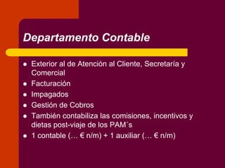 Departamento Contable
 Exterior al de Atención al Cliente, Secretaría y
Comercial
 Facturación
 Impagados
 Gestión de Cobros
 También contabiliza las comisiones, incentivos y
dietas post-viaje de los PAM´s
 1 contable (… € n/m) + 1 auxiliar (… € n/m)
 