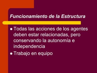 Funcionamiento de la Estructura
 Todas las acciones de los agentes
deben estar relacionadas, pero
conservando la autonomía e
independencia
 Trabajo en equipo
 