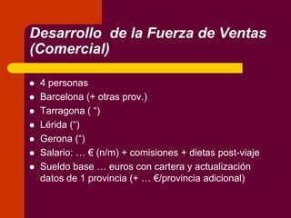 Desarrollo de la Fuerza de Ventas
(Comercial)
 4 personas
 Barcelona (+ otras prov.)
 Tarragona ( “)
 Lérida (“)
 Gerona (“)
 Salario: … € (n/m) + comisiones + dietas post-viaje
 Sueldo base … euros con cartera y actualización
datos de 1 provincia (+ … €/provincia adicional)
 