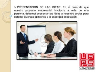  PRESENTACIÓN DE LAS IDEAS: En el caso de que
nuestro proyecto empresarial involucre a más de una
persona, debemos presentar las ideas a nuestros socios para
obtener diversas opiniones o la esperada aceptación.
 
