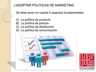 ADOPTAR POLÍTICAS DE MARKETING

 Se debe tener en cuenta 4 aspectos fundamentales:

 A)   La política de producto
 B)   La política de precios
 C)   La política de distribución
 D)   La política de comunicación
 