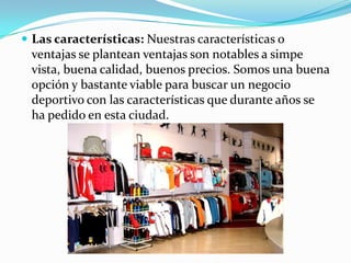  Las características: Nuestras características o
 ventajas se plantean ventajas son notables a simpe
 vista, buena calidad, buenos precios. Somos una buena
 opción y bastante viable para buscar un negocio
 deportivo con las características que durante años se
 ha pedido en esta ciudad.
 