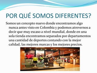 POR QUÉ SOMOS DIFERENTES?
Somos un concepto nuevo donde encontramos algo
  nunca antes visto en Colombia y podemos atrevernos a
  decir que muy escaso a nivel mundial, donde en una
  sola tienda encontramos separados por departamentos
  una cantidad de deportes contando con la mejor
  calidad, las mejores marcas y los mejores precios.
 