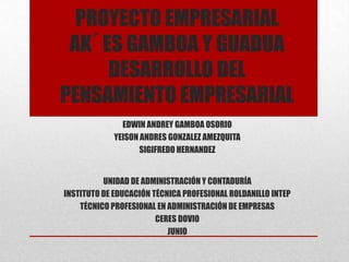 PROYECTO EMPRESARIAL
 AK´ ES GAMBOA Y GUADUA
      DESARROLLO DEL
PENSAMIENTO EMPRESARIAL
               EDWIN ANDREY GAMBOA OSORIO
             YEISON ANDRES GONZALEZ AMEZQUITA
                    SIGIFREDO HERNANDEZ


          UNIDAD DE ADMINISTRACIÓN Y CONTADURÍA
INSTITUTO DE EDUCACIÓN TÉCNICA PROFESIONAL ROLDANILLO INTEP
    TÉCNICO PROFESIONAL EN ADMINISTRACIÓN DE EMPRESAS
                        CERES DOVIO
                           JUNIO
 