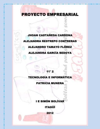 PROYECTO EMPRESARIAL




  JHOAN CASTAÑEDA CARDONA

ALEJANDRA RESTREPO CONTRERAS

  ALEJANDRO TAMAYO FLÓREZ

  ALEJANDRA GARCÍA BEDOYA




            11° 2

  TECNOLOGÍA E INFORMÁTICA

      PATRICIA MUNERA




      I E SIMÓN BOLÍVAR

           ITAGÜÍ

            2012
 