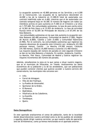 La ocupación aumenta en 42.800 personas en los Servicios y en 6.200
      en la Construcción. Los ocupados de la Agricultura descienden en
      44.000 y los de la Industria en 21.000.El total de asalariados con
      contrato indefinido sube en 4.400, mientras que el de asalariados con
      contrato temporal baja en 18.300. El número de hogares con todos sus
      miembros activos en paro aumenta en 9.300 en el trimestre y se sitúa
      en 1.737.600. Por comunidades autónomas, la tasa de paro oscila entre
      el 14,56% de País Vasco y el 33,92% de Andalucía. La tasa de actividad
      fluctúa entre el 52,50% de Principado de Asturias y el 67,54% de las
      Islas Baleares.
       Las comunidades autónomas en las que más aumenta la ocupación son:
      Islas Baleares (60.400 personas), Comunidad de Madrid (7.500), Región
      de Murcia (6.800), Castilla y León (5.600) y Comunidad Valenciana
      (4.900). Por el contrario, las comunidades autónomas que registran los
      mayores descensos de ocupación este trimestre son: Andalucía (23.300
      personas menos), Castilla – La Mancha (19.500 menos), Cataluña
      (19.100 menos), Galicia (16.800 menos) y Canarias (12.400 menos).
      Las mayores bajadas del número de parados en este segundo trimestre
      se dan en las Islas Baleares y Cataluña. En cambio, Andalucía, Castilla –
      La Mancha, País Vasco, Comunidad de Madrid y Galicia registran los
      mayores incrementos del número de parados.

   Además, estudiaremos la zona en la que vamos a situar nuestro negocio,
   que es el municipio de Villacañas, en Toledo. Analizaremos los datos
   económicos de su población y la de los alrededores, que son poblaciones
   que pueden contener clientes que quieran acceder a nuestro servicio del
   conservatorio, los municipios más cercanos son:

      •   Lillo.
      •   Corral de Almaguer.
      •   Villa de don Fadrique.
      •   La Puebla de Almoradiel.
      •   Quintanar de la Orden.
      •   El Romeral.
      •   Madridejos.
      •   Villafranca de los Caballeros.
      •   La Guardia.
      •   Tembleque.
      •   Quero.



Datos Demográficos:

En este apartado analizaremos el censo de población, tanto de la localidad
donde desarrollaremos nuestra actividad como la de los pueblos de alrededor
y aquellos donde dirigir nuestros servicios; ya que nuestro radio de operación
será de 30 kilómetros, como ya hemos mencionado en el apartado anterior.
 